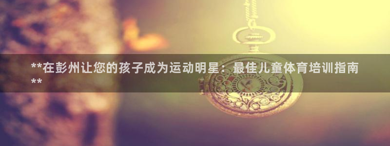 焦点娱乐官方网站入口下载安装：**在彭州让您的孩子成